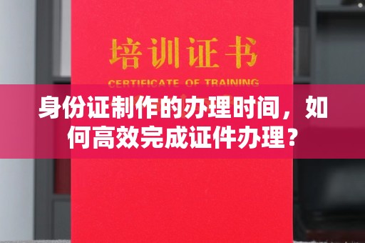 忻府身份证制作的办理时间，如何高效完成证件办理？