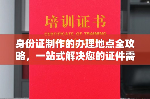 忻府身份证制作的办理地点全攻略，一站式解决您的证件需求