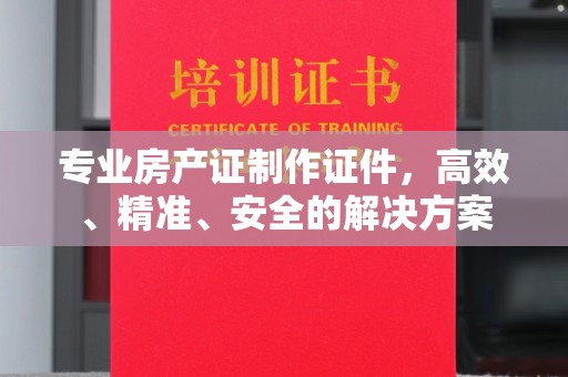 忻府专业房产证制作证件，高效、精准、安全的解决方案