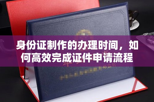 忻府身份证制作的办理时间，如何高效完成证件申请流程
