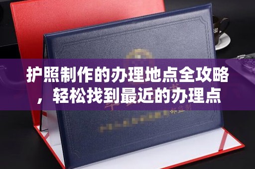 忻府护照制作的办理地点全攻略，轻松找到最近的办理点