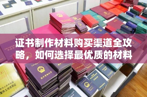 忻府证书制作材料购买渠道全攻略，如何选择最优质的材料